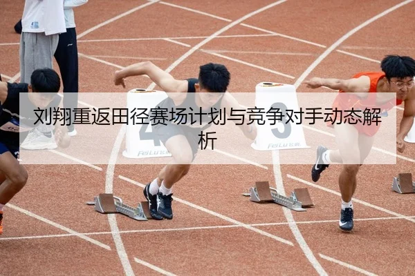 刘翔重返田径赛场计划与竞争对手动态解析